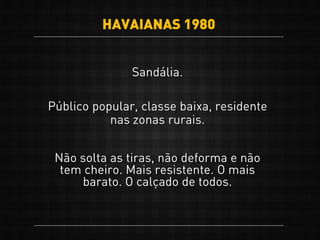 Sandália.
Público popular, classe baixa, residente
nas zonas rurais.
Não solta as tiras, não deforma e não
tem cheiro. Mais resistente. O mais
barato. O calçado de todos.
HAVAIANAS 1980
 