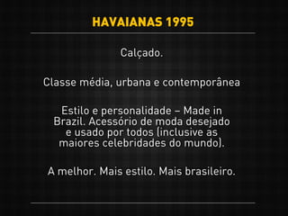 Calçado.
Classe média, urbana e contemporânea
A melhor. Mais estilo. Mais brasileiro.
Estilo e personalidade – Made in
Brazil. Acessório de moda desejado
e usado por todos (inclusive as
maiores celebridades do mundo).
HAVAIANAS 1995
 