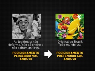 POSICIONAMENTO
PERCEBIDO NOS
ANOS 70
POSICIONAMENTO
PRETENDIDO AOS
ANOS 90
As legítimas: não
deforma, não dá cheiro e
não soltam as tiras.
Original do Brasil.
Todo mundo usa.
 