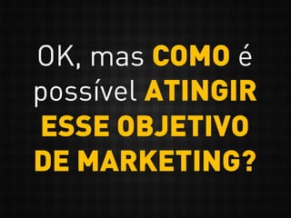 OK, mas COMO é
possível ATINGIR
ESSE OBJETIVO
DE MARKETING?
 