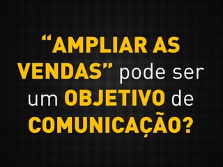 “AMPLIAR AS
VENDAS” pode ser
um OBJETIVO de
COMUNICAÇÃO?
 