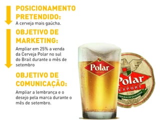 POSICIONAMENTO
PRETENDIDO:
A cerveja mais gaúcha.
OBJETIVO DE
MARKETING:
Ampliar em 25% a venda
da Cerveja Polar no sul
do Brail durante o mês de
setembro
OBJETIVO DE
COMUNICAÇÃO:
Ampliar a lembrança e o
desejo pela marca durante o
mês de setembro.
 