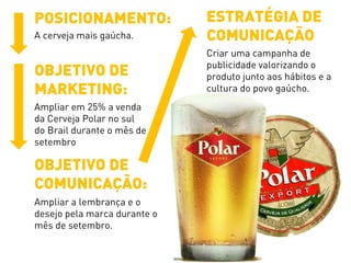 POSICIONAMENTO:
A cerveja mais gaúcha.
OBJETIVO DE
MARKETING:
Ampliar em 25% a venda
da Cerveja Polar no sul
do Brail durante o mês de
setembro
OBJETIVO DE
COMUNICAÇÃO:
Ampliar a lembrança e o
desejo pela marca durante o
mês de setembro.
ESTRATÉGIA DE
COMUNICAÇÃO
Criar uma campanha de
publicidade valorizando o
produto junto aos hábitos e a
cultura do povo gaúcho.
 