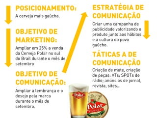 POSICIONAMENTO:
A cerveja mais gaúcha.
OBJETIVO DE
MARKETING:
Ampliar em 25% a venda
da Cerveja Polar no sul
do Brail durante o mês de
setembro
OBJETIVO DE
COMUNICAÇÃO:
Ampliar a lembrança e o
desejo pela marca
durante o mês de
setembro.
ESTRATÉGIA DE
COMUNICAÇÃO
Criar uma campanha de
publicidade valorizando o
produto junto aos hábitos
e a cultura do povo
gaúcho.
TÁTICAS A DE
COMUNICAÇÃO
Criação de mote, criação
de peças: VTs; SPOTs de
rádio; anúncios de jornal,
revista, sites...
 