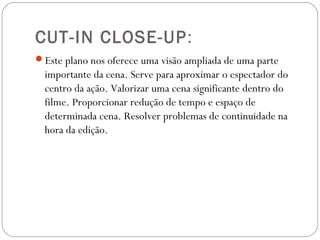 CUT-IN CLOSE-UP:
Este plano nos oferece uma visão ampliada de uma parte
importante da cena. Serve para aproximar o espectador do
centro da ação. Valorizar uma cena significante dentro do
filme. Proporcionar redução de tempo e espaço de
determinada cena. Resolver problemas de continuidade na
hora da edição.
 