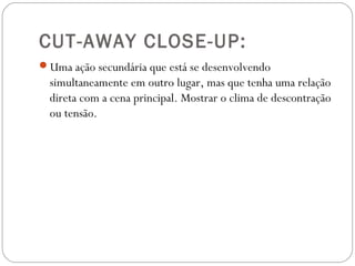 CUT-AWAY CLOSE-UP:
Uma ação secundária que está se desenvolvendo
simultaneamente em outro lugar, mas que tenha uma relação
direta com a cena principal. Mostrar o clima de descontração
ou tensão.
 