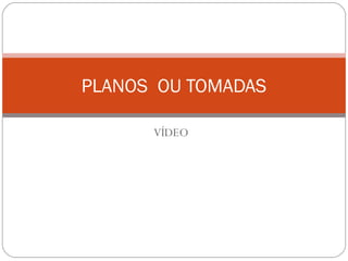 VÍDEO
PLANOS OU TOMADAS
 