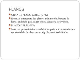 PLANOS
GRANDE PLANO GERAL (GPG)
É o mais abrangente dos planos, máximo de abertura da
lente. Utilizado para situar onde a cena está ocorrendo.
PLANO GERAL (PG)
Mostra a pessoa inteira e também propicia aos espectadores a
oportunidade de observarem algo do cenário de fundo.
 