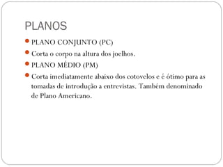 PLANOS
PLANO CONJUNTO (PC)
Corta o corpo na altura dos joelhos.
PLANO MÉDIO (PM)
Corta imediatamente abaixo dos cotovelos e é ótimo para as
tomadas de introdução a entrevistas. Também denominado
de Plano Americano.
 