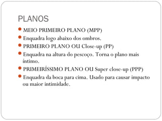 PLANOS
MEIO PRIMEIRO PLANO (MPP)
Enquadra logo abaixo dos ombros.
PRIMEIRO PLANO OU Close-up (PP)
Enquadra na altura do pescoço. Torna o plano mais
íntimo.
PRIMEIRÍSSIMO PLANO OU Super close-up (PPP)
Enquadra da boca para cima. Usado para causar impacto
ou maior intimidade.
 