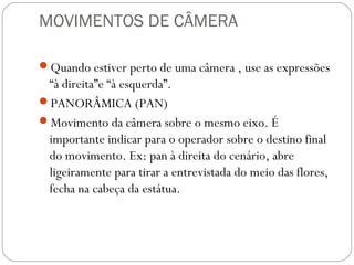 MOVIMENTOS DE CÂMERA
Quando estiver perto de uma câmera , use as expressões
“à direita”e “à esquerda”.
PANORÂMICA (PAN)
Movimento da câmera sobre o mesmo eixo. É
importante indicar para o operador sobre o destino final
do movimento. Ex: pan à direita do cenário, abre
ligeiramente para tirar a entrevistada do meio das flores,
fecha na cabeça da estátua.
 