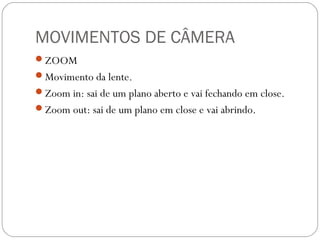 MOVIMENTOS DE CÂMERA
ZOOM
Movimento da lente.
Zoom in: sai de um plano aberto e vai fechando em close.
Zoom out: sai de um plano em close e vai abrindo.
 