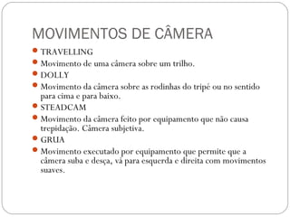 MOVIMENTOS DE CÂMERA
TRAVELLING
Movimento de uma câmera sobre um trilho.
DOLLY
Movimento da câmera sobre as rodinhas do tripé ou no sentido
para cima e para baixo.
STEADCAM
Movimento da câmera feito por equipamento que não causa
trepidação. Câmera subjetiva.
GRUA
Movimento executado por equipamento que permite que a
câmera suba e desça, vá para esquerda e direita com movimentos
suaves.
 