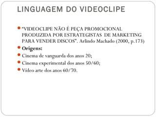 LINGUAGEM DO VIDEOCLIPE
“VIDEOCLIPE NÃO É PEÇA PROMOCIONAL
PRODUZIDA POR ESTRATEGISTAS DE MARKETING
PARA VENDER DISCOS”. Arlindo Machado (2000, p.173)
Origens:
Cinema de vanguarda dos anos 20;
Cinema experimental dos anos 50/60;
Vídeo arte dos anos 60/70.
 