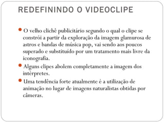 REDEFININDO O VIDEOCLIPE
O velho clichê publicitário segundo o qual o clipe se
constrói a partir da exploração da imagem glamurosa de
astros e bandas de música pop, vai sendo aos poucos
superado e substituído por um tratamento mais livre da
iconografia.
Alguns clipes abolem completamente a imagem dos
intérpretes.
Uma tendência forte atualmente é a utilização de
animação no lugar de imagens naturalistas obtidas por
câmeras.
 