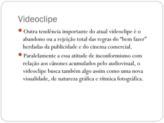 Videoclipe
Outra tendência importante do atual videoclipe é o
abandono ou a rejeição total das regras do “bem fazer”
herdadas da publicidade e do cinema comercial.
Paralelamente a essa atitude de inconformismo com
relação aos cânones acumulados pelo audiovisual, o
videoclipe busca também algo assim como uma nova
visualidade, de natureza gráfica e rítmica fotográfica.
 