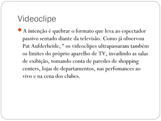 Videoclipe
A intenção é quebrar o formato que leva ao espectador
passivo sentado diante da televisão. Como já observou
Pat Aufderheide, “ os videoclipes ultrapassaram também
os limites do próprio aparelho de TV, invadindo as salas
de exibição, tomando conta de paredes de shopping
centers, lojas de departamentos, nas perfomances ao
vivo e na cena dos clubes.
 