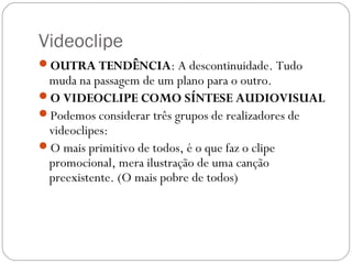 Videoclipe
OUTRA TENDÊNCIA: A descontinuidade. Tudo
muda na passagem de um plano para o outro.
O VIDEOCLIPE COMO SÍNTESE AUDIOVISUAL
Podemos considerar três grupos de realizadores de
videoclipes:
O mais primitivo de todos, é o que faz o clipe
promocional, mera ilustração de uma canção
preexistente. (O mais pobre de todos)
 