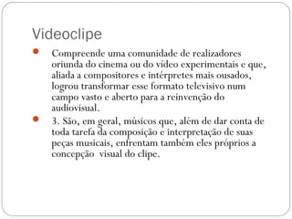 Videoclipe
 Compreende uma comunidade de realizadores
oriunda do cinema ou do vídeo experimentais e que,
aliada a compositores e intérpretes mais ousados,
logrou transformar esse formato televisivo num
campo vasto e aberto para a reinvenção do
audiovisual.
 3. São, em geral, músicos que, além de dar conta de
toda tarefa da composição e interpretação de suas
peças musicais, enfrentam também eles próprios a
concepção visual do clipe.
 