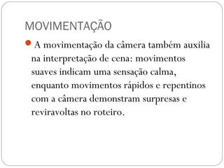 MOVIMENTAÇÃO
A movimentação da câmera também auxilia
na interpretação de cena: movimentos
suaves indicam uma sensação calma,
enquanto movimentos rápidos e repentinos
com a câmera demonstram surpresas e
reviravoltas no roteiro.
 