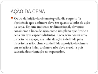 AÇÃO DA CENA
Outra definição da cinematografia diz respeito `a
obediência que a câmera deve ter quanto à linha de ação
da cena. Em um ambiente tridimensional, devemos
considerar a linha de ação como um plano que divide a
cena em dois espaços distintos. Toda ação possui uma
direção no espaço, e a linha de ação é definida pela
direção da ação. Uma vez definida a posição da câmera
em relação à linha, a câmera não deve cruzá-la pois
causaria desorientação no espectador.
 