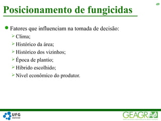Fatores que influenciam na tomada de decisão:
 Clima;
 Histórico da área;
 Histórico dos vizinhos;
 Época de plantio;
 Híbrido escolhido;
 Nível econômico do produtor.
Posicionamento de fungicidas
49
 