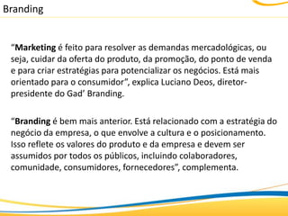 Branding


 “Marketing é feito para resolver as demandas mercadológicas, ou
 seja, cuidar da oferta do produto, da promoção, do ponto de venda
 e para criar estratégias para potencializar os negócios. Está mais
 orientado para o consumidor”, explica Luciano Deos, diretor-
 presidente do Gad’ Branding.

 “Branding é bem mais anterior. Está relacionado com a estratégia do
 negócio da empresa, o que envolve a cultura e o posicionamento.
 Isso reflete os valores do produto e da empresa e devem ser
 assumidos por todos os públicos, incluindo colaboradores,
 comunidade, consumidores, fornecedores”, complementa.
 