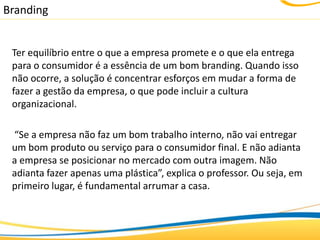 Branding


 Ter equilíbrio entre o que a empresa promete e o que ela entrega
 para o consumidor é a essência de um bom branding. Quando isso
 não ocorre, a solução é concentrar esforços em mudar a forma de
 fazer a gestão da empresa, o que pode incluir a cultura
 organizacional.

 “Se a empresa não faz um bom trabalho interno, não vai entregar
 um bom produto ou serviço para o consumidor final. E não adianta
 a empresa se posicionar no mercado com outra imagem. Não
 adianta fazer apenas uma plástica”, explica o professor. Ou seja, em
 primeiro lugar, é fundamental arrumar a casa.
 