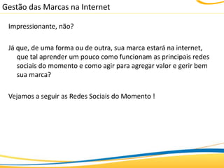 Gestão das Marcas na Internet

 Impressionante, não?

 Já que, de uma forma ou de outra, sua marca estará na internet,
    que tal aprender um pouco como funcionam as principais redes
    sociais do momento e como agir para agregar valor e gerir bem
    sua marca?

 Vejamos a seguir as Redes Sociais do Momento !
 
