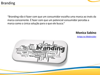 Branding


   “Branding não é fazer com que um consumidor escolha uma marca ao invés da
   marca concorrente. É fazer com que um potencial consumidor perceba a
   marca como a única solução para o que ele busca.”


                                                           Monica Sabino
                                                            Artigo no WebInsider
 