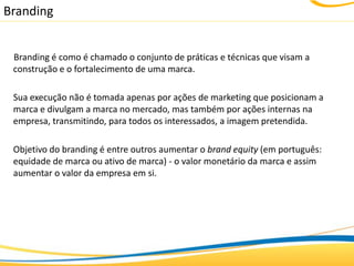 Branding


 Branding é como é chamado o conjunto de práticas e técnicas que visam a
 construção e o fortalecimento de uma marca.

 Sua execução não é tomada apenas por ações de marketing que posicionam a
 marca e divulgam a marca no mercado, mas também por ações internas na
 empresa, transmitindo, para todos os interessados, a imagem pretendida.

 Objetivo do branding é entre outros aumentar o brand equity (em português:
 equidade de marca ou ativo de marca) - o valor monetário da marca e assim
 aumentar o valor da empresa em si.
 