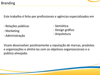 Branding


 Este trabalho é feito por profissionais e agências especializados em

 - Relações públicas                  - Semiótica
 - Marketing                          - Design gráfico
                                      - Arquitetura
 - Administração

 Visam desenvolver positivamente a reputação de marcas, produtos
 e organizações e alinhá-las com os objetivos organizacionais e o
 público almejado.
 