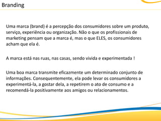 Branding


 Uma marca (brand) é a percepção dos consumidores sobre um produto,
 serviço, experiência ou organização. Não o que os profissionais de
 marketing pensam que a marca é, mas o que ELES, os consumidores
 acham que ela é.

 A marca está nas ruas, nas casas, sendo vivida e experimentada !

 Uma boa marca transmite eficazmente um determinado conjunto de
 informações. Consequentemente, ela pode levar os consumidores a
 experimentá-la, a gostar dela, a repetirem o ato de consumo e a
 recomendá-la positivamente aos amigos ou relacionamentos.
 
