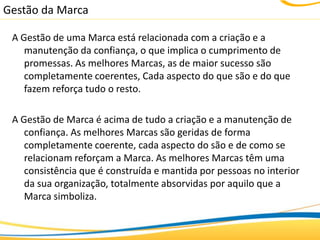 Gestão da Marca

 A Gestão de uma Marca está relacionada com a criação e a
    manutenção da confiança, o que implica o cumprimento de
    promessas. As melhores Marcas, as de maior sucesso são
    completamente coerentes, Cada aspecto do que são e do que
    fazem reforça tudo o resto.

 A Gestão de Marca é acima de tudo a criação e a manutenção de
    confiança. As melhores Marcas são geridas de forma
    completamente coerente, cada aspecto do são e de como se
    relacionam reforçam a Marca. As melhores Marcas têm uma
    consistência que é construída e mantida por pessoas no interior
    da sua organização, totalmente absorvidas por aquilo que a
    Marca simboliza.
 