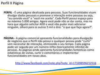 Perfil X Página

 PERFIL - É uma página idealizada para pessoas. Suas funcionalidades visam
   divulgar dados pessoais e promove a interação entre pessoas ou seja,
   "eu convido você" e "você me aceita". Cada Perfil possui espaço para
   no máximo 5.000 amigos. Agora você pode não se dar conta, mas na
   hora que alguém solicitar ADD e você não puder mais adicionar
   ninguém, olhará para os outros 5 mil e dirá: "o que que faço agora?".


 PÁGINA - A página comercial apresenta funcionalidades para divulgação
   de negócios que o Perfil não possui e qualquer pessoa pode "curtir"
   sem necessitar de interação, otimizando o seu tempo. Cada página
   pode ser seguida por um número infito (teoricamente infinito) de
   pessoas. As páginas ainda apresenta funcionalidades fantásticas como
   estatísticas de visitas, curtir e comentários e implementar
   funcionalidades em novas abas.

          http://www.facebook.com/note.php?note_id=171698596212516
 