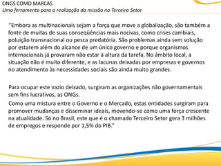 ONGS COMO MARCAS
Uma ferramenta para a realização da missão no Terceiro Setor

  “Embora as multinacionais sejam a força que move a globalização, são também a
  fonte de muitas de suas conseqüências mais nocivas, como crises cambiais,
  poluição transnacional ou pesca predatória. São problemas ainda sem solução
  por estarem além do alcance de um único governo e porque organismos
  internacionais já provaram não estar à altura da tarefa. No âmbito local, a
  situação não é muito diferente, e as lacunas deixadas por empresas e governos
  no atendimento às necessidades sociais são ainda muito grandes.

  Para ocupar este vazio deixado, surgiram as organizações não governamentais
  sem fins lucrativos, as ONGs.
  Como uma mistura entre o Governo e o Mercado, estas entidades surgiram para
  promover mudanças e disseminar ideais, movendo-se como uma força crescente
  na atualidade. Só no Brasil, este que é o chamado Terceiro Setor gera 3 milhões
  de empregos e responde por 1,5% do PIB.”
 