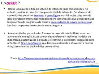 Eo            ?
     Houve uma queda nítida do volume de interações nas comunidades, no
     entanto, muitas se mantêm com grande nível de interação. Geralmente são
     comunidades de nichos feminino e tecnológico, mas há muita coisa voltada
     para entretenimento também (reparem em comunidades que antecedem aos
     lançamentos de programas da Globo e comunidades de novela superativas).
     Um bom mapeamento responde a esta pergunta.

    As comunidades patrocinadas foram uma nova atitude do Orkut rumo ao
     aumento da interação. Essas comunidades oferecem melhores modelos de
     moderação, customização do header, streaming, e acreditem: integração com
     o Twitter. O Orkut.com/aovivo, que lançou a entrevista e show com a cantora
     Pitty, já reuniu mais de 5 milhões de membros.



       Fonte: http://www.missmoura.com/cinco-mitos-sobre-o-sucesso-orkut-nas-
                                                     taticas-de-midias-sociais
 