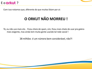 Eo             ?
 Com isso notamos que, diferente do que muitos falam por ai:



                       O ORKUT NÃO MORREU !

 Tá, eu não uso mais ele.. Ficou cheio de spam, sim, ficou mais chato de usar pra galera
     mais exigente, mas ainda tem muita gente usando tal rede social !


                   28 milhões é um número bem considerável, não?!
 