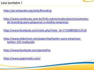Leia também !

 http://pt.wikipedia.org/wiki/Branding

 http://www.seodesaia.com.br/links-patrocinados/posicionamento-
    de-branding-para-pequenas-e-medias-empresas

 http://www.facebook.com/note.php?note_id=171698596212516

 http://www.slideshare.net/papercliq/twitter-para-empresas-
    twitter-101-traduzido

 http://www.facebook.com/pontofrio

 http://www.pagemodo.com/
 