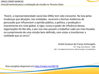 ONGS COMO MARCAS
Uma ferramenta para a realização da missão no Terceiro Setor



  “Assim, a representatividade social das ONGs tem sido crescente. Na luta pelas
  mudanças que desejam, tais entidades recorrem a formas modernas de
  persuasão que influenciem a opinião pública, a política, a produção e
  investimento em nível global. A rigor, nunca o poder de influência dessas
  organizações foi tão alto, e por isso elas passam a trabalhar cada vez mais focadas
  no cumprimento de uma missão bem definida, com vistas a transformar a
  realidade que as cerca.”


                                                        André Gustavo de França Archangelo
                                                                            TCC ‘Ongs como Marcas’ – 2004
                                                  USP – Faculdade de Economia, Administração e Contabilidade




    Tese completa disponível em http://migre.me/4EF7B
 
