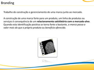 Branding

 Trabalho de construção e gerenciamento de uma marca junto ao mercado.

 A construção de uma marca forte para um produto, um linha de produtos ou
 serviços é consequência de um relacionamento satisfatório com o mercado-alvo.
 Quando esta identificação positiva se torna forte o bastante, a marca passa a
 valer mais do que o próprio produto ou benefício oferecido.
 