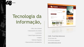 Tecnologia da
 informação,
                • Sites, Intra e Extranet
          • Gerenciamento de conteúdo
                         • e-commerce
          • Search Engine Optimization
                                            CASE - Portal Rede Netimóveis
                             • Analytics
                                            100 mil visitas /mês
                 • Sistemas Integrados      70 mil imóveis cadastrados
     • Desenvolvimento multi-plataforma     www.netimoveis.com.br
 