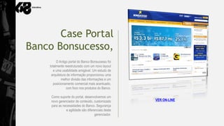 Case Portal
Banco Bonsucesso,
         O Antigo portal do Banco Bonsucesso foi
    totalmente reestruturado com um novo layout
       e uma usabilidade amigável. Um estudo de
     arquitetura de informação proporcionou uma
             melhor divisão das informações e um
       posicionamento comercial mais acentuado,
                com foco nos produtos do Banco.

     Como suporte do portal, desenvolvemos um
     novo gerenciador de conteúdo, customizado      VER ON-LINE
     para as necessidades do Banco. Segurança
               e agilidade são diferenciais deste
                                     gerenciador.
 