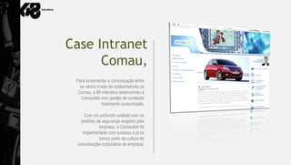 Case Intranet
      Comau,
 Para incrementar a comunicação entre
   os vários níveis de colaboradores da
  Comau, a 68 interativa desenvolveu a
   ComauNet com gestão de conteúdo
                totalmente customizada.

     Com um profundo cuidado com os
   padrões de segurança exigidos pela
            empresa, a ComauNet foi
    implementada com sucesso e já se
            tornou parte da cultura de
 comunicação corporativa da empresa.
 