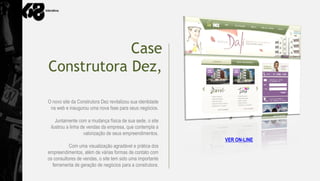 Case
Construtora Dez,

O novo site da Construtora Dez revitalizou sua identidade
 na web e inaugurou uma nova fase para seus negócios.

    Juntamente com a mudança física de sua sede, o site
 ilustrou a linha de vendas da empresa, que contempla a
                   valorização de seus empreendimentos.
                                                            VER ON-LINE
           Com uma visualização agradável e prática dos
empreendimentos, além de várias formas de contato com
os consultores de vendas, o site tem sido uma importante
  ferramenta de geração de negócios para a construtora.
 