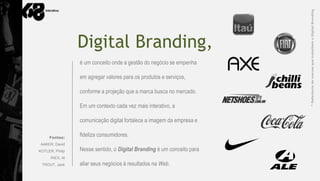 * Referência de marcas que trabalham o Digital Branding
                 Digital Branding,
                 é um conceito onde a gestão do negócio se empenha

                 em agregar valores para os produtos e serviços,

                 conforme a projeção que a marca busca no mercado.

                 Em um contexto cada vez mais interativo, a

                 comunicação digital fortalece a imagem da empresa e

     Fontes:
                 fideliza consumidores.
AAKER, David
KOTLER, Philip   Nesse sentido, o Digital Branding é um conceito para
      RIES, Al
 TROUT, Jack     aliar seus negócios à resultados na Web.
 