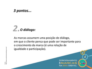 3 pontos... 
2. 
O diálogo: 
As marcas assumem uma posição de diálogo, 
em que o cliente pensa que pode ser importante para 
o crescimento da marca (é uma relação de 
igualdade e participação). 
Fonte: 
http://www.omelhordomarketing.com.br/ 
 