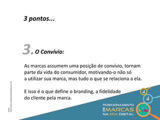 3 pontos... 
3. 
O Convívio: 
As marcas assumem uma posição de convívio, tornam 
parte da vida do consumidor, motivando-o não só 
a utilizar sua marca, mas tudo o que se relaciona a ela. 
E isso é o que define o branding, a fidelidade 
do cliente pela marca. 
Fonte: 
http://www.omelhordomarketing.com.br/ 
 
