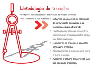 Investigamos as necessidades de comunicação das marcas, o mercado

onde se inserem e as suas audiências.   • Definimos os objectivos, as estratégias
                                          de comunicação adequadas e as
                                          mensagens-chave a transmitir.
                                        • Planificamos as acções a desenvolver
                                          e definimos os timings correctos para o
                                          seu desenvolvimento.
                                        • Executamos os projectos e as acções
                                          com rigor e empenho.
                                        • Acompanhamos o cliente de uma forma
                                          próxima e regular.
                                        • Avaliamos o trabalho desenvolvido face
                                          aos objectivos propostos.
 