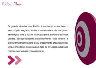 O grande desafio das PME’s é conhecer muito bem o
seu próprio negócio, existe a necessidade de um plano
estratégico que o auxilie na busca para alavancar as suas
vendas. São apreciadores do atendimento “face to face”, e
procuram parceiros para o seu crescimento organizacional.
Empreendedores que estão em fase de divulgação das suas
marcas no mercado moçambicano.
 